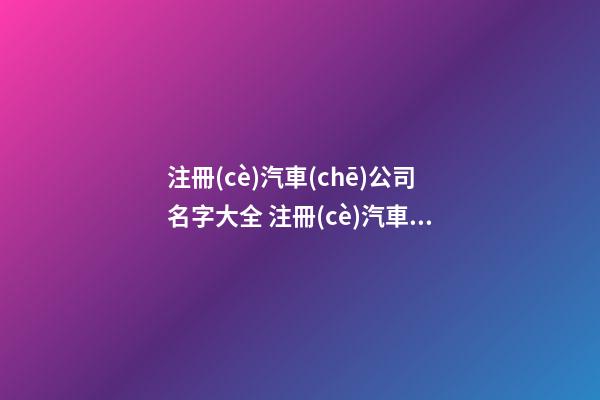 注冊(cè)汽車(chē)公司名字大全 注冊(cè)汽車(chē)服務(wù)公司起名
